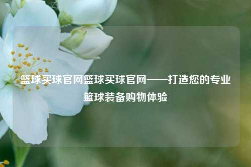 篮球买球官网篮球买球官网——打造您的专业篮球装备购物体验